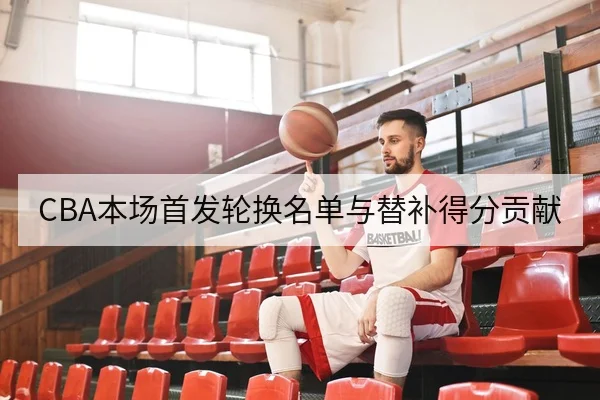 CBA本场首发轮换名单与替补得分贡献